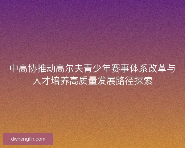 中高协推动高尔夫青少年赛事体系改革与人才培养高质量发展路径探索
