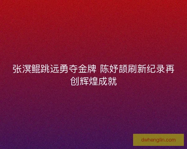 张溟鲲跳远勇夺金牌 陈妤颉刷新纪录再创辉煌成就