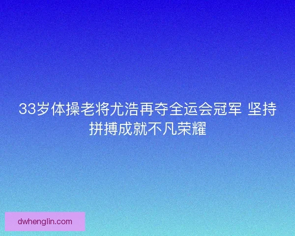 33岁体操老将尤浩再夺全运会冠军 坚持拼搏成就不凡荣耀