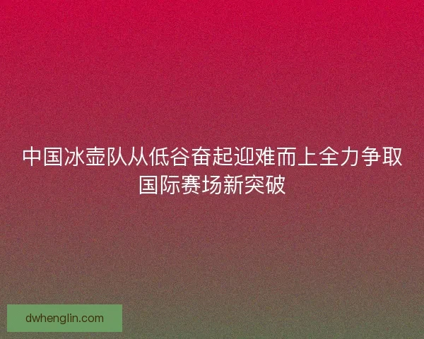 中国冰壶队从低谷奋起迎难而上全力争取国际赛场新突破
