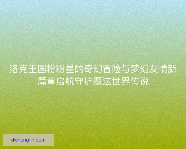 洛克王国粉粉星的奇幻冒险与梦幻友情新篇章启航守护魔法世界传说