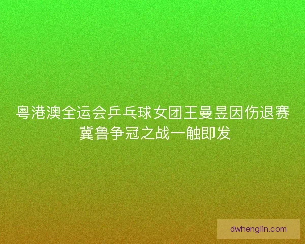粤港澳全运会乒乓球女团王曼昱因伤退赛 冀鲁争冠之战一触即发