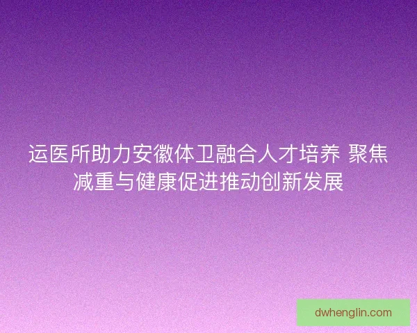 运医所助力安徽体卫融合人才培养 聚焦减重与健康促进推动创新发展