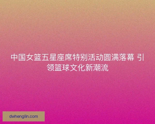 中国女篮五星座席特别活动圆满落幕 引领篮球文化新潮流