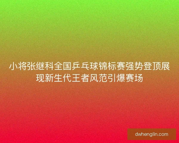 小将张继科全国乒乓球锦标赛强势登顶展现新生代王者风范引爆赛场