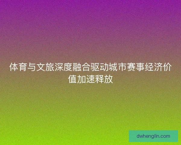体育与文旅深度融合驱动城市赛事经济价值加速释放