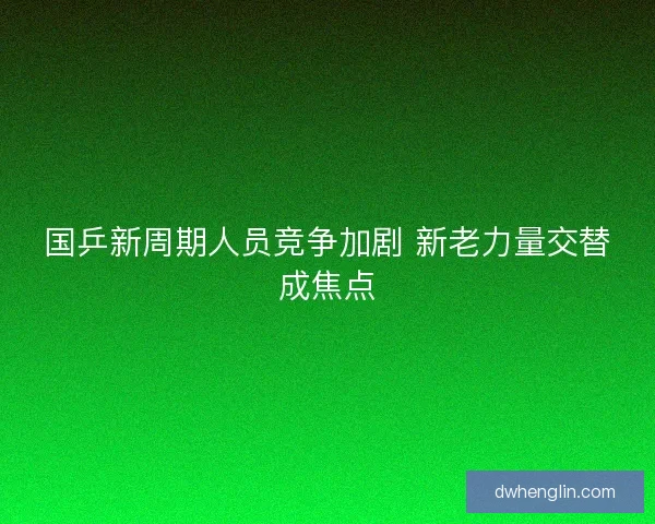 国乒新周期人员竞争加剧 新老力量交替成焦点