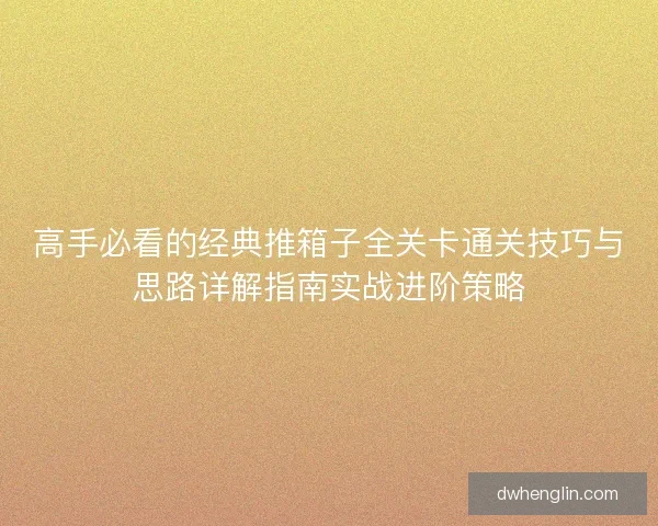 高手必看的经典推箱子全关卡通关技巧与思路详解指南实战进阶策略