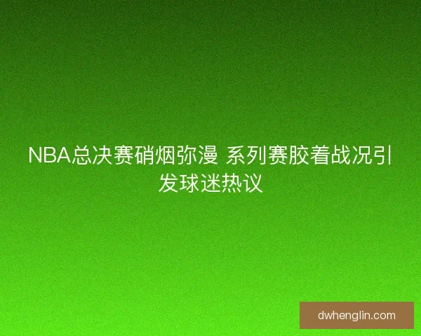 NBA总决赛硝烟弥漫 系列赛胶着战况引发球迷热议