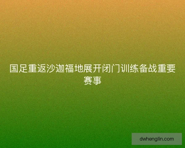 国足重返沙迦福地展开闭门训练备战重要赛事
