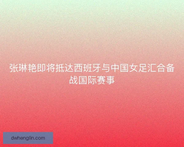 张琳艳即将抵达西班牙与中国女足汇合备战国际赛事